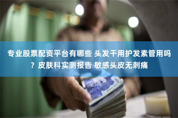 专业股票配资平台有哪些 头发干用护发素管用吗？皮肤科实测报告 敏感头皮无刺痛