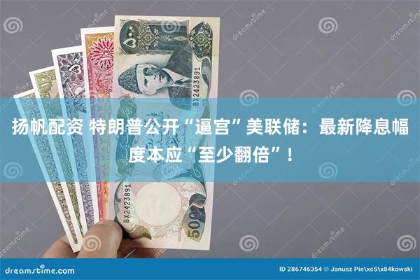扬帆配资 特朗普公开“逼宫”美联储：最新降息幅度本应“至少翻倍”！